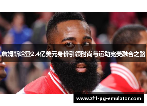 詹姆斯哈登2.4亿美元身价引领时尚与运动完美融合之路