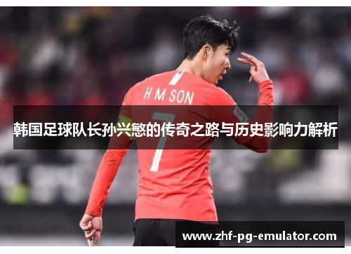 韩国足球队长孙兴慜的传奇之路与历史影响力解析