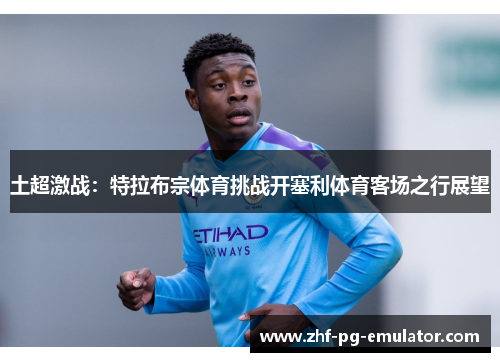 土超激战：特拉布宗体育挑战开塞利体育客场之行展望