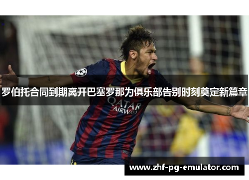 罗伯托合同到期离开巴塞罗那为俱乐部告别时刻奠定新篇章