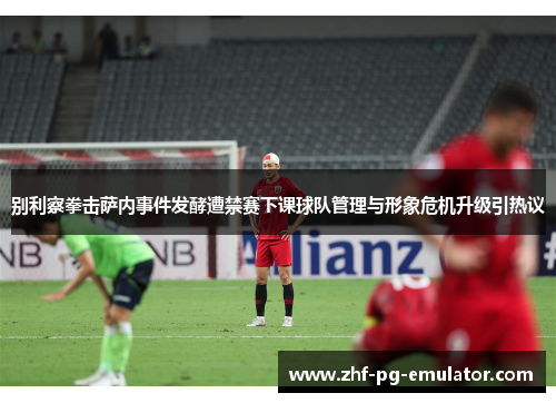 别利察拳击萨内事件发酵遭禁赛下课球队管理与形象危机升级引热议