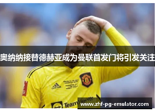 奥纳纳接替德赫亚成为曼联首发门将引发关注